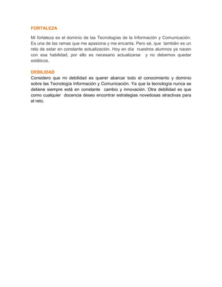 FORTALEZA
Mi fortaleza es el dominio de las Tecnologías de la Información y Comunicación.
Es una de las ramas que me apasiona y me encanta. Pero sé, que también es un
reto de estar en constante actualización. Hoy en día nuestros alumnos ya nacen
con esa habilidad, por ello es necesario actualizarse y no debemos quedar
estáticos.
DEBILIDAD
Considero que mi debilidad es querer abarcar todo el conocimiento y dominio
sobre las Tecnología Información y Comunicación. Ya que la tecnología nunca se
detiene siempre está en constante cambio y innovación. Otra debilidad es que
como cualquier docencia deseo encontrar estrategias novedosas atractivas para
el reto.
 