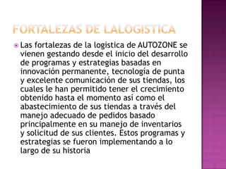  Las fortalezas de la logistica de AUTOZONE se
vienen gestando desde el inicio del desarrollo
de programas y estrategias basadas en
innovación permanente, tecnología de punta
y excelente comunicación de sus tiendas, los
cuales le han permitido tener el crecimiento
obtenido hasta el momento así como el
abastecimiento de sus tiendas a través del
manejo adecuado de pedidos basado
principalmente en su manejo de inventarios
y solicitud de sus clientes. Estos programas y
estrategias se fueron implementando a lo
largo de su historia
 