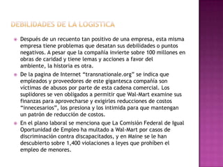  Después de un recuento tan positivo de una empresa, esta misma
empresa tiene problemas que desatan sus debilidades o puntos
negativos. A pesar que la compañía invierte sobre 100 millones en
obras de caridad y tiene lemas y acciones a favor del
ambiente, la historia es otra.
 De la pagina de Internet “transnationale.org” se indica que
empleados y proveedores de este gigantesca compañía son
víctimas de abusos por parte de esta cadena comercial. Los
suplidores se ven obligados a permitir que Wal-Mart examine sus
finanzas para aprovecharse y exigirles reducciones de costos
“innecesarios”, los presiona y los intimida para que mantengan
un patrón de reducción de costos.
 En el plano laboral se menciona que La Comisión Federal de Igual
Oportunidad de Empleo ha multado a Wal-Mart por casos de
discriminación contra discapacitados, y en Maine se le han
descubierto sobre 1,400 violaciones a leyes que prohíben el
empleo de menores.
 
