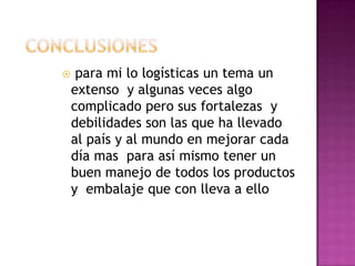  para mi lo logísticas un tema un
extenso y algunas veces algo
complicado pero sus fortalezas y
debilidades son las que ha llevado
al país y al mundo en mejorar cada
día mas para así mismo tener un
buen manejo de todos los productos
y embalaje que con lleva a ello
 