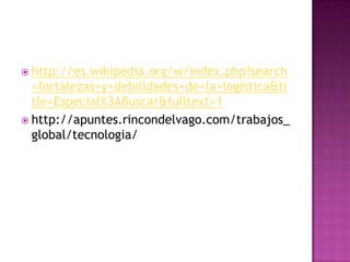  http://es.wikipedia.org/w/index.php?search
=fortalezas+y+debilidades+de+la+logistica&ti
tle=Especial%3ABuscar&fulltext=1
 http://apuntes.rincondelvago.com/trabajos_
global/tecnologia/
 
