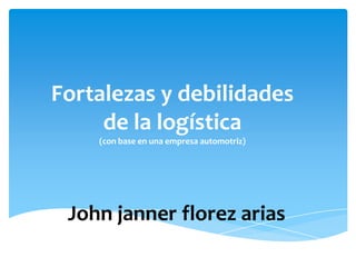 Fortalezas y debilidades
     de la logística
    (con base en una empresa automotriz)




 John janner florez arias
 