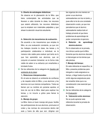 3.- Diseño de estrategias didácticas:

las organiza de una manera en

Se observa en la planeación de la Mtra. que

poner a sus alumnos

tiene contemplado las actividades que se

sobresalientes con los no tanto, y

llevaran a cabo durante la clase, los recursos

pues ella no le da una constaste

que estará utilizando, los recursos didácticos

observación a esto, ya que nos

que la emplean son materiales palpables y que

percatamos que el alumno

atraen la atención visual de estudiante.

sobresaliente realiza todo el
trabajo privando al que tiene
problemas de aprendizaje de

4.- Selección de mecanismos de evaluación.

poder comprender el ejercicio.

De acuerdo a los mecanismos que emplea la

4. Relación

Mtra. es una evaluación constante, ya que con

de

aprendizaje

alumno-alumno:

los trabajos durante la clase, las tareas y la

Por lo observado en la jornada,

participación colaborativa e individual, es la

nos dimos cuenta que la Mtra.

manera más viable para evaluar qué tanto es lo

fomenta que los alumnos discutan

que han aprendido sus alumnos, que en

e intervengan en los temas que

conjunto al examen bimestral, es la forma más

ella plantea.

viable de saber si su esfuerzo por enseñarles a

7. Manejo del tiempo:

brindado frutos.

En este referente en específico, la

 De los referentes de la categoría de Gestión del

Mtra. presenta problemas para

ambiente de la clase:

otorgarle a cada asignatura su

1.- Relaciones interpersonales:

tiempo, o llega hasta el punto de

En el aula se observó un ambiente de confianza

omitir algunas asignaturas para

y de respeto entre la Mtra. y sus alumnos y los

dar enseñar otras que a su

alumnos con sus mismos compañeros. Todos se

consideración cree esencial que

llaman por su nombre sin ponerse apodos; el

las demás.

tono de voz de la Mtra. ideal para explicar los

 De los referentes de la categoría

temas, y no incurre a gritos para llamar la

de Evaluación:

atención.

4. Valoración entre alumnos:

2.- Manejo de grupo:

No se pudo apreciar este

La Mtra. tiene un buen manejo del grupo, facilita

referente durante la jornada de

las participaciones de sus alumnos, promueve el

observación.

orden y las normas de convivencia dentro del
aula y fuera de ella que son: dirigirse con

 