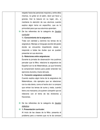 respeto hacia las personas mayores y entre ellos
mismos, no gritar en el salón, decir por favor y
gracias, tirar la basura en su lugar, etc., y
mantiene la atención de sus alumnos cuando
explica algún tema en específico, que es lo
primordial para que sus alumnos aprendan.
 De los referentes de la categoría de Gestión
curricular:
1.- Conocimiento de la asignatura:
Trata con claridad y dominio los temas de la
asignatura. Maneja un lenguaje acorde del grado
donde se encuentra impartiendo clases y
responde a todas las dudas que se pueden
presentar en sus alumnos.
2.- Relaciones entre asignaturas:
Durante la jornada de observación nos pudimos
percatar que la Mtra. relaciona la asignatura de
Español con la de Matemáticas, ya que fomenta
la comprensión lectora para poder entender los
ejercicios durante y fuera del aula.
3.- Conexión asignatura contextos:
Cuando explica algún tema de la asignatura de
Matemáticas, cita ejemplos que se relacionan
con la vida diaria, como el hecho de ir a comprar
que entran los temas de suma y resta, cuando
tiene una manzana y la quieren compartir que se
relaciona con el tema de las divisiones y
fracciones.
 De los referentes de la categoría de Gestión
didáctica:
 1. Presentación curricular:
Al inicio de las clases de la Mtra. presenta el
problema pero a manera que no le da conocer

 