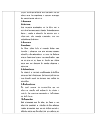 por su propia voz el tema, sino que trata que sus
alumnos se den cuenta de lo que van a ver con
los ejemplos que ella pone.
5. Recursos
Didácticos:
Los recursos empleados por la Mtra. van a
acorde al tema correspondiente, de igual manera
llama y capta la atención de alumno, por lo
observado ella maneja materiales que son
palpables y dinámicos.
6. Recursos
Espaciales:
La Mtra. utiliza todo el espacio áulico para
transitar y observar que sus alumnos presten
atención a los ejercicios y en caso de duda se
acerca hasta sus lugares para explicarles, trata
de ponerse en un lugar en donde sea visible
para que sus alumnos la puedan observar y
escuchar .
8. Indicaciones:
Se observó la claridad en el leguaje de la Mtra.
para dar las indicaciones de los procedimientos
que deberán seguir los alumnos para realizar los
ejercicios.
9. Explicaciones:
De igual manera, es comprendida por sus
alumnos cuando está aclarando las dudas y
cuando da a conocer conceptos y definiciones
de algún tema.
10. Preguntas:
Las preguntas que la Mtra. les hace a sus
alumnos propician la reflexión de los saberes,
realiza preguntas que son de orden cerrado y
abiertas para que los alumnos se explayan en

 