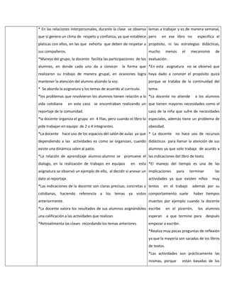 * En las relaciones interpersonales, durante la clase se observa temas a trabajar y es de manera semanal,
que si genera un clima de respeto y confianza, ya que establece pero

en ese libro no

especifica el

platicas con ellos, en las que exhorta que deben de respetar a propósito, ni las estrategias didácticas,
sus compañeros.

mucho

menos

el

mecanismo

de

*Manejo del grupo, la docente facilita las participaciones de los evaluación.
alumnos, en donde cada uno da a conocer

la forma que *En esta asignatura no se observó que

realizaron su trabajo de manera grupal, en ocasiones logra haya dado a conocer el propósito quizá
mantener la atención del alumno alzando la voz.

porque se trataba de la continuidad del

* Se aborda la asignatura y los temas de acuerdo al currículo.

tema.

*los problemas que resolvieron los alumnos tienen relación a la *La docente no atiende
vida cotidiana

a los alumnos

en este caso se encontraban realizando un que tienen mayores necesidades como el

reportaje de la comunidad.

caso de la niña que sufre de necesidades

*la docente organiza el grupo en 4 filas, pero cuando el libro lo especiales, además tiene un problema de
pide trabajan en equipo de 2 o 4 integrantes.

obesidad.

*La docente hace uso de los espacios del salón de aulas ya que * La docente no hace uso de recursos
dependiendo a las actividades es como se organizan, cuando didácticos para llamar la atención de sus
existe una dinámica salen al patio.

alumnos ya que solo trabaja de acurdo a

*La relación de aprendizaje alumno-alumno se promueve el las indicaciones del libro de texto.
dialogo, en la realización de trabajos en equipos

en esta *El manejo del tiempo es una de las

asignatura se observó un ejemplo de ello, al decidir si anexar un implicaciones
dato al reportaje.

para

terminar

las

actividades ya que existen niños

*Las indicaciones de la docente son claras precisas, concretas y lentos

muy

en el trabajo

además por su

cotidianas, haciendo referencia a los temas ya vistos comportamiento suele

haber tiempos

anteriormente.

muertos por ejemplo cuando la docente

*La docente valora los resultados de sus alumnos asignándoles escribe

en el pizarrón,

los alumnos

una calificación a las actividades que realizan.

esperan

a que termine para

*Retroalimenta las clases recordando los temas anteriores.

empezar a escribir.

después

*Realiza muy pocas preguntas de reflexión
ya que la mayoría son sacadas de los libros
de textos.
*Las actividades son prácticamente las
mismas, porque

están basadas de los

 