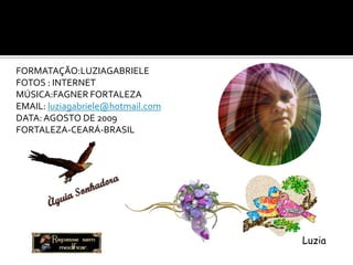 FORMATAÇÃO:LUZIAGABRIELE
FOTOS : INTERNET
MÚSICA:FAGNER FORTALEZA
EMAIL: luziagabriele@hotmail.com
DATA: AGOSTO DE 2009
FORTALEZA-CEARÁ-BRASIL




                                   Luzia
 