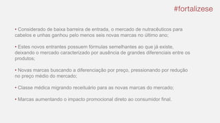 • Considerado de baixa barreira de entrada, o mercado de nutracêuticos para
cabelos e unhas ganhou pelo menos seis novas marcas no último ano;
• Estes novos entrantes possuem fórmulas semelhantes ao que já existe,
deixando o mercado caracterizado por ausência de grandes diferenciais entre os
produtos;
• Novas marcas buscando a diferenciação por preço, pressionando por redução
no preço médio do mercado;
• Classe médica migrando receituário para as novas marcas do mercado;
• Marcas aumentando o impacto promocional direto ao consumidor final.
 