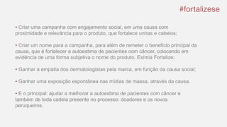 • Criar uma campanha com engajamento social, em uma causa com
proximidade e relevância para o produto, que fortalece unhas e cabelos;
• Criar um nome para a campanha, para além de remeter o benefício principal da
causa, que é fortalecer a autoestima de pacientes com câncer, colocando em
evidência de uma forma subjetiva o nome do produto, Exímia Fortalize;
• Ganhar a empatia dos dermatologistas pela marca, em função da causa social;
• Ganhar uma exposição espontânea nas mídias de massa, através da causa.
• E o principal: ajudar a melhorar a autoestima de pacientes com câncer e
também de toda cadeia presente no processo: doadores e os novos
peruqueiros.
 
