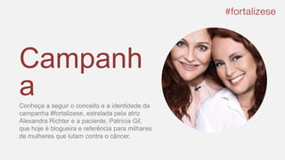 Campanh
aConheça a seguir o conceito e a identidade da
campanha #fortalizese, estrelada pela atriz
Alexandra Richter e a paciente, Patrícia Gil,
que hoje é blogueira e referência para milhares
de mulheres que lutam contra o câncer.
 