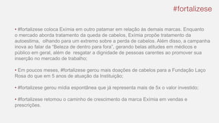 • #fortalizese coloca Exímia em outro patamar em relação às demais marcas. Enquanto
o mercado aborda tratamento da queda de cabelos, Exímia propõe tratamento da
autoestima, olhando para um extremo sobre a perda de cabelos. Além disso, a campanha
inova ao falar da “Beleza de dentro para fora”, gerando belas atitudes em médicos e
público em geral, além de resgatar a dignidade de pessoas carentes ao promover sua
inserção no mercado de trabalho;
• Em poucos meses, #fortalizese gerou mais doações de cabelos para a Fundação Laço
Rosa do que em 5 anos de atuação da Instituição;
• #fortalizese gerou mídia espontânea que já representa mais de 5x o valor investido;
• #fortalizese retomou o caminho de crescimento da marca Exímia em vendas e
prescrições.
 