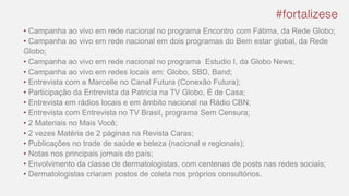 • Campanha ao vivo em rede nacional no programa Encontro com Fátima, da Rede Globo;
• Campanha ao vivo em rede nacional em dois programas do Bem estar global, da Rede
Globo;
• Campanha ao vivo em rede nacional no programa Estudio I, da Globo News;
• Campanha ao vivo em redes locais em: Globo, SBD, Band;
• Entrevista com a Marcelle no Canal Futura (Conexão Futura);
• Participação da Entrevista da Patricia na TV Globo, É de Casa;
• Entrevista em rádios locais e em âmbito nacional na Rádio CBN;
• Entrevista com Entrevista no TV Brasil, programa Sem Censura;
• 2 Materiais no Mais Você;
• 2 vezes Matéria de 2 páginas na Revista Caras;
• Publicações no trade de saúde e beleza (nacional e regionais);
• Notas nos principais jornais do país;
• Envolvimento da classe de dermatologistas, com centenas de posts nas redes sociais;
• Dermatologistas criaram postos de coleta nos próprios consultórios.
 