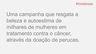 Uma campanha que resgata a
beleza e autoestima de
milhares de mulheres em
tratamento contra o câncer,
através da doação de perucas.
 