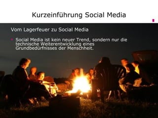 Kurzeinführung Social Media

Vom Lagerfeuer zu Social Media

 Social Media ist kein neuer Trend, sondern nur die
  technische Weiterentwicklung eines
  Grundbedürfnisses der Menschheit.
 