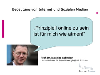 Bedeutung von Internet und Sozialen Medien




           „Prinzipiell online zu sein
           ist für mich wie atmen!“



               Prof. Dr. Matthias Sellmann
               Lehrstuhlinhaber für Pastoraltheologie (RUB Bochum)
 