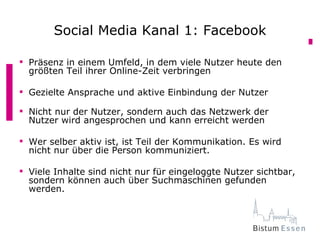 Social Media Kanal 1: Facebook

 Präsenz in einem Umfeld, in dem viele Nutzer heute den
  größten Teil ihrer Online-Zeit verbringen

 Gezielte Ansprache und aktive Einbindung der Nutzer

 Nicht nur der Nutzer, sondern auch das Netzwerk der
  Nutzer wird angesprochen und kann erreicht werden

 Wer selber aktiv ist, ist Teil der Kommunikation. Es wird
  nicht nur über die Person kommuniziert.

 Viele Inhalte sind nicht nur für eingeloggte Nutzer sichtbar,
  sondern können auch über Suchmaschinen gefunden
  werden.
 