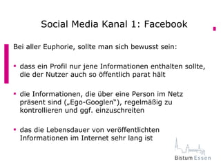 Aber das ist doch nichtFacebook
       Social Media Kanal 1: sicher?

Bei aller Euphorie, sollte man sich bewusst sein:

 dass ein Profil nur jene Informationen enthalten sollte,
  die der Nutzer auch so öffentlich parat hält

 die Informationen, die über eine Person im Netz
  präsent sind („Ego-Googlen“), regelmäßig zu
  kontrollieren und ggf. einzuschreiten

 das die Lebensdauer von veröffentlichten
  Informationen im Internet sehr lang ist
 