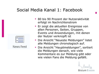 Social Media Kanal 1: Facebook

         80 bis 90 Prozent der Nutzeraktivität
          erfolgt im Nachrichtenstrom
         Er zeigt die aktuellen Ereignisse von
          allen Personen, Seiten, Gruppen,
          Events und Anwendungen, mit denen
          der Nutzer verknüpft ist
         Die Ansicht “Neueste Meldungen” listet
          alle Meldungen chronologisch auf.
         Die Ansicht “Hauptmeldungen”, sortiert
          die Meldungen danach, wie viele
          Kommentare es zur Meldung gibt oder
          wie vielen Fans die Meldung gefällt.
 