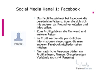 Social Media Kanal 1: Facebook

           Das Profil bezeichnet bei Facebook die
            persönliche Präsenz, über die sich sich
            mit anderen als Freund verknüpfen und
            Infos teilen.
           Zum Profil gehören die Pinnwand und
            weitere Reiter.
           Im Profil werden die persönlichen
            Informationen eingetragen, die man
            anderen Facebookmitglieder teilen
            möchte
           Nur natürliche Personen dürfen ein
            Profil anlegen, Firmen, Gruppierungen
            Verbände nicht ( Fanseite)
 