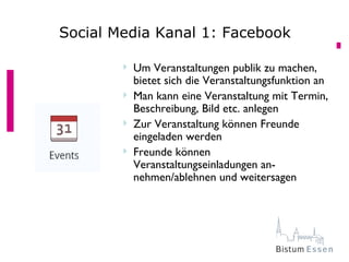 Social Media Kanal 1: Facebook

           Um Veranstaltungen publik zu machen,
            bietet sich die Veranstaltungsfunktion an
           Man kann eine Veranstaltung mit Termin,
            Beschreibung, Bild etc. anlegen
           Zur Veranstaltung können Freunde
            eingeladen werden
           Freunde können
            Veranstaltungseinladungen an-
            nehmen/ablehnen und weitersagen
 