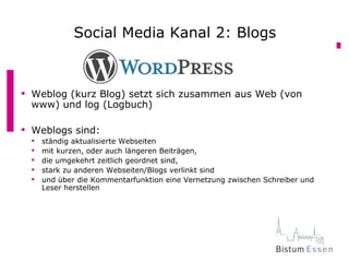 Social Media Kanal 2: Blogs
            Social Media Kanal 2: Blogs


 Weblog (kurz Blog) setzt sich zusammen aus Web (von
  www) und log (Logbuch)

 Weblogs sind:
    ständig aktualisierte Webseiten
    mit kurzen, oder auch längeren Beiträgen,
    die umgekehrt zeitlich geordnet sind,
    stark zu anderen Webseiten/Blogs verlinkt sind
    und über die Kommentarfunktion eine Vernetzung zwischen Schreiber und
     Leser herstellen
 
