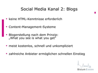 Social Media Kanal 2: Blogs
         Social Media Kanal 2: Blogs
 keine HTML-Kenntnisse erforderlich

 Content-Management-Systeme

 Blogerstellung nach dem Prinzip:
  „What you see is what you get“

 meist kostenlos, schnell und unkompliziert

 zahlreiche Anbieter ermöglichen schnellen Einstieg
 