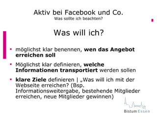 Aktiv bei Facebook und Co.
                Was sollte ich beachten?


                Was will ich?
 möglichst klar benennen, wen das Angebot
  erreichen soll
 Möglichst klar definieren, welche
  Informationen transportiert werden sollen
 klare Ziele definieren | „Was will ich mit der
  Webseite erreichen? (Bsp.
  Informationsweitergabe, bestehende Mitglieder
  erreichen, neue Mitglieder gewinnen)
 