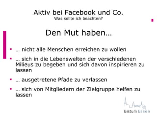 Aktiv bei Facebook und Co.
                Was sollte ich beachten?


             Den Mut haben…
 … nicht alle Menschen erreichen zu wollen
 … sich in die Lebenswelten der verschiedenen
  Milieus zu begeben und sich davon inspirieren zu
  lassen
 … ausgetretene Pfade zu verlassen
 … sich von Mitgliedern der Zielgruppe helfen zu
  lassen
 