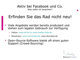 Aktiv bei Facebook und Co.
                    Was sollte ich beachten?


  Erfinden Sie das Rad nicht neu!
 Viele Angebote werden bereits produziert und
  stehen zum legalen Gebrauch zur Verfügung
   Videos: www.kirche.tv, www.medien-tube.de

   Newsticker: www.kirchensite.de, www.domradio.de

 Open-Source-Software bietet oft einen guten
  Support (Crowd-Sourcing)
 
