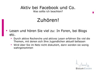 Aktiv bei Facebook und Co.
                    Was sollte ich beachten?


                       Zuhören!

 Lesen und hören Sie viel zu: In Foren, bei Blogs
  etc.
   Durch aktive Recherche und aktives Lesen erfahren Sie viel die
    Themen, mit denen sich Ihre Jugendlichen aktuell befassen
   Wird über Sie im Netz nicht diskutiert, dann werden sie wenig
    wahrgenommen
 