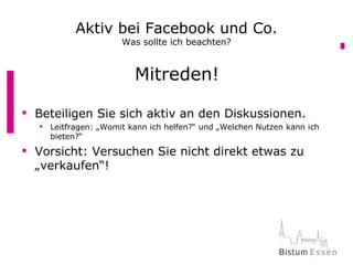 Aktiv bei Facebook und Co.
                     Was sollte ich beachten?


                        Mitreden!

 Beteiligen Sie sich aktiv an den Diskussionen.
   Leitfragen: „Womit kann ich helfen?“ und „Welchen Nutzen kann ich
    bieten?“
 Vorsicht: Versuchen Sie nicht direkt etwas zu
  „verkaufen“!
 