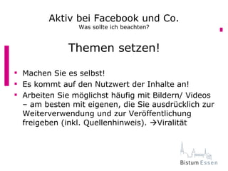 Aktiv bei Facebook und Co.
                Was sollte ich beachten?


             Themen setzen!

 Machen Sie es selbst!
 Es kommt auf den Nutzwert der Inhalte an!
 Arbeiten Sie möglichst häufig mit Bildern/ Videos
  – am besten mit eigenen, die Sie ausdrücklich zur
  Weiterverwendung und zur Veröffentlichung
  freigeben (inkl. Quellenhinweis). Viralität
 
