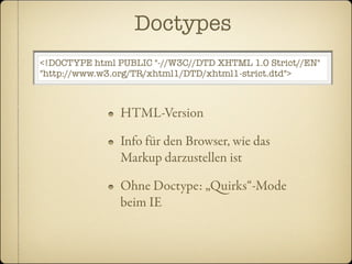 Doctypes
<!DOCTYPE html PUBLIC "-//W3C//DTD XHTML 1.0 Strict//EN"
"http://www.w3.org/TR/xhtml1/DTD/xhtml1-strict.dtd">



                HTML-Version

                Info für den Browser, wie das
                Markup darzustellen ist

                Ohne Doctype: „uirks“-Mode
                beim IE
 