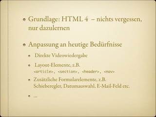 Grundlage: HTML 4 – nichts vergessen,
nur dazulernen

Anpassung an heutige Bedürfnisse
  Direkte Videowiedergabe
  Layout-Elemente, z.B.
 <article>, <section>, <header>, <nav>

 Zusätzliche Formularelemente, z.B.
 Schieberegler, Datumauswahl, E-Mail-Feld etc.
 …
 