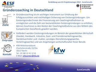Fortbildung zum EU-Projektmanager 2012 - EuroConsults



Gründercoaching in Deutschland
           Gründercoaching ist ein wichtiges Instrument zur Erhöhung der
            Erfolgsaussichten und nachhaltigen Sicherung von Existenzgründungen. Um
            Existenzgründer/innen die Finanzierung von Coachingmaßnahmen zu
            ermöglichen und die Zahl von bestandsfesten Existenzgründungen zu erhöhen,
Ziele       können Zuschüsse zu den Kosten der Coachingmaßnahme aus den Mitteln des
            Europäischen Sozialfonds gewährt werden.
            Gefördert werden Existenzgründungen im Bereich der gewerblichen Wirtschaft
             (Handel, Handwerk, Industrie, Gast- und Fremdenverkehrsgewerbe,
             Handelsvertreter und -makler, sonstiges Dienstleistungsgewerbe,
Zielgruppe
             Verkehrsgewerbe) und von Angehörigen wirtschaftsnaher freier Berufe.
           KfW Mittelstandsbank
            Charlottenstraße 33/33a
            10117 Berlin
            Tel.: (0 180 12 41 12 4)
Kontakt     E-Mail: infocenter@kfw.de




                                                          10
                                                                              EuroConsults
 