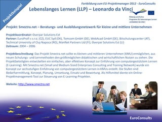 Fortbildung zum EU-Projektmanager 2012 - EuroConsults
                 Lebenslanges Lernen (LLP) – Leonardo da Vinci


Projekt: Smectra.net – Beratungs- und Ausbildungsnetzwerk für kleine und mittlere Unternehmen

Projektkoordinator: Overpar Solutions Est
Partner: EuroProfi s s.r.o. (CZ), EUC Syd (DK), Tomcom GmbH (DE), WebAcad GmbH (DE), Bitschulungscenter (AT),
Technical University of Cluj-Napoca (RO), ManNet Partners Ltd (FI), Overpar Solutions Est (LI)
Zeitraum: 2004 – 2006

Projektbeschreibung: Das Projekt Smectra.net sollte es kleinen und mittleren Unternehmen (KMU) ermöglichen, aus
neuen Schulungs- und Lernmethoden den größtmöglichen didaktischen und wirtschaftlichen Nutzen zu ziehen. Die
Projektbeteiligten entwickelten ein einfaches, aber effektives Konzept zur Einführung von computergestütztem Lernen
(E-Learning). Mit Smectra.net (Small and Medium-Sized Enterprises Consulting and Training Network) wurde ein
Konzept zur sechsstufigen Einführung von computergestütztem Lernen in KMUs erstellt. Die Stufen sind
Bedarfsermittlung, Konzept, Planung, Umsetzung, Einsatz und Bewertung. Als Hilfsmittel diente ein Online-
Projektmanagement-Tool zur Steuerung von E-Learning-Projekten.

Website: http://www.smectra.net




                                                                                              EuroConsults
 