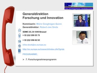 Generaldirektion
Forschung und Innovation
Kommisarin: Máire Geoghegan-Quinn
Generaldirektor: Robert-Jan Smits

SDME 2/2, B-1049 Brüssel
+ 32 (0)2 299 25 73

+ 32 (0)2 296 62 52

Infso-desk@ec.europa.eu

http://ec.europa.eu/research/index.cfm?lg=de

PROGRAMME:

 7. Forschungsrahmenprogramm
 