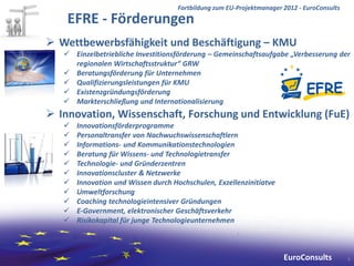 Fortbildung zum EU-Projektmanager 2012 - EuroConsults
    EFRE - Förderungen
 Wettbewerbsfähigkeit und Beschäftigung – KMU
    Einzelbetriebliche Investitionsförderung – Gemeinschaftsaufgabe „Verbesserung der
     regionalen Wirtschaftsstruktur“ GRW
    Beratungsförderung für Unternehmen
    Qualifizierungsleistungen für KMU
    Existenzgründungsförderung
    Markterschließung und Internationalisierung
 Innovation, Wissenschaft, Forschung und Entwicklung (FuE)
      Innovationsförderprogramme
      Personaltransfer von Nachwuchswissenschaftlern
      Informations- und Kommunikationstechnologien
      Beratung für Wissens- und Technologietransfer
      Technologie- und Gründerzentren
      Innovationscluster & Netzwerke
      Innovation und Wissen durch Hochschulen, Exzellenzinitiatve
      Umweltforschung
      Coaching technologieintensiver Gründungen
      E-Government, elektronischer Geschäftsverkehr
      Risikokapital für junge Technologieunternehmen



                                                                       EuroConsults          4
 