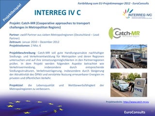 Fortbildung zum EU-Projektmanager 2012 - EuroConsults


                   INTERREG IV C
Projekt: Catch-MR (Cooperative approaches to transport
challenges in Metropolitan Regions)

Partner: zwölf Partner aus sieben Metropolregionen (Deutschland – Lead
Partner)
Zeitraum: Januar 2010 – Dezember 2012
Projektvolumen: 2 Mio. €

Projektbeschreibung: Catch-MR soll gute Handlungsansätze nachhaltiger
Siedlungs- und Verkehrsentwicklung für Metropolen und deren Regionen
untersuchen und auf ihre Umsetzungsmöglichkeiten in den Partnerregionen
prüfen. In dem Projekt werden folgenden Aspekte betrachtet wie
Verkehrsvermeidung,         insbesondere        durch      entsprechende
Siedlungsstrukturen, Verkehrsverlagerung, insbesondere durch Steigerung
der Attraktivität des ÖPNV und verstärkte Nutzung erneuerbarer Energien im
privaten und öffentlichen Verkehr.

Projektziel: die Lebensqualität       und    Wettbewerbsfähigkeit        der
Metropolregionen zu verbessern.



                                                                               Projektwebsite: http://www.catch-mr.eu


                                                                                                                        43
                                                                                               EuroConsults
 