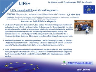 LIFE+                                      Fortbildung zum EU-Projektmanager 2012 - EuroConsults



         LIFE+ Umweltpolitik und Verwaltungspraxis
    CEMOBIL (Magistrat der Landeshauptstadt Klagenfurt am Wörthersee)                         5,9 Mio. EUR
    Projektziel: Signifikante Verringerung von Luftschadstoff- und CO2-Emissionen im Stadtzentrum von Klagenfurt
    durch Anhebung des Anteils von Elektroautos auf 10 % aller Neuzulassungen.
                         Ausbau der E-Mobilität in Klagenfurt
 Mit diesem Projekt wird demonstriert, dass Elektro-Mobilität in Klagenfurt funktioniert
  und dadurch eine effektive und nachhaltige Verbesserung der Umweltqualität, vor allem
  bei Luftschadstoffen und Lärm kostengünstig möglich ist, ohne die individuelle Mobilität
  gravierend einschränken zu müssen. Gleichzeitig wird ein wertvoller Beitrag zum
  Klimaschutz und zur Erreichung des Kyoto-Ziels geleistet wird, indem der für die E-
  Fahrzeuge benötigte Strom zur Gänze aus erneuerbaren Energiequellen gewonnen wird.

 Im Rahmen von CEMOBIL werden insgesamt 64 Elektro-Fahrzeuge (44 PKW, 10 Pedelecs
  – Pedalelektrische Fahrräder -, 10 Scooter), 1 E-Bus und 1 Solarschiff für den Lendkanal
  angeschafft und getestet sowie die dafür notwendige Infrastruktur errichtet.

 Durch den Multiplikatoreffekt dieser Maßnahmen soll das Projektziel, eine signifikante
  Verringerung von Luftschadstoff- und CO2-Emissionen im Stadtzentrum von Klagenfurt
  durch Anhebung des Anteils von Elektroautos auf 10% aller Neuzulassungen erreicht
  werden.


                                                                                               http://www.cemobil.at/

                                                                                                            EuroConsults
 