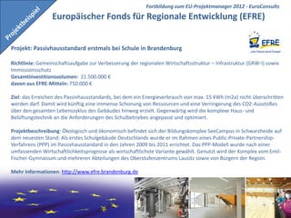 Fortbildung zum EU-Projektmanager 2012 - EuroConsults
                 Europäischer Fonds für Regionale Entwicklung (EFRE)


Projekt: Passivhausstandard erstmals bei Schule in Brandenburg

Richtlinie: Gemeinschaftsaufgabe zur Verbesserung der regionalen Wirtschaftsstruktur – Infrastruktur (GRW-I) sowie
Immissionsschutz
Gesamtinvestitionsvolumen: 21.500.000 €
davon aus EFRE-Mitteln: 750.000 €

Ziel: das Erreichen des Passivhausstandards, bei dem ein Energieverbrauch von max. 15 kWh (m2a) nicht überschritten
werden darf. Damit wird künftig eine immense Schonung von Ressourcen und eine Verringerung des CO2-Ausstoßes
über den gesamten Lebenszyklus des Gebäudes hinweg erzielt. Gegenwärtig wird die komplexe Haus- und
Belüftungstechnik an die Anforderungen des Schulbetriebes angepasst und optimiert.

Projektbeschreibung: Ökologisch und ökonomisch befindet sich der Bildungskomplex SeeCampus in Schwarzheide auf
dem neuesten Stand: Als erstes Schulgebäude Deutschlands wurde er im Rahmen eines Public-Private-Partnership-
Verfahrens (PPP) im Passivhausstandard in den Jahren 2009 bis 2011 errichtet. Das PPP-Modell wurde nach einer
umfassenden Wirtschaftlichkeitsprognose als wirtschaftlichste Variante gewählt. Genutzt wird der Komplex vom Emil-
Fischer-Gymnasium und mehreren Abteilungen des Oberstufenzentrums Lausitz sowie von Bürgern der Region.

Mehr Informationen: http://www.efre.brandenburg.de




                                                                                              EuroConsults
 