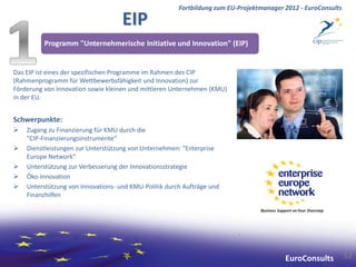 Fortbildung zum EU-Projektmanager 2012 - EuroConsults

                                    EIP
          Programm "Unternehmerische Initiative und Innovation" (EIP)


Das EIP ist eines der spezifischen Programme im Rahmen des CIP
(Rahmenprogramm für Wettbewerbsfähigkeit und Innovation) zur
Förderung von Innovation sowie kleinen und mittleren Unternehmen (KMU)
in der EU.


Schwerpunkte:
   Zugang zu Finanzierung für KMU durch die
    "CIP-Finanzierungsinstrumente“
   Dienstleistungen zur Unterstützung von Unternehmen: "Enterprise
    Europe Network“
   Unterstützung zur Verbesserung der Innovationsstrategie
   Öko-Innovation
   Unterstützung von Innovations- und KMU-Politik durch Aufträge und
    Finanzhilfen




                                                                                         EuroConsults          52
 