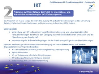 Fortbildung zum EU-Projektmanager 2012 - EuroConsults

                                     IKT
            Programm zur Unterstützung der Politik für Informations- und
            Kommunikationstechnologien (IKT-Förderprogramm)

Das Programm soll in ganz Europa die verbreitete Nutzung IKT-gestützter Dienstleistungen und die Verwertung
digitaler Inhalte durch Bürger, Regierungen und Unternehmen, insbesondere KMU, fördern.


Schwerpunkte:
     Verbreitung von IKT in Bereichen von öffentlichem Interesse und Lösungsansätzen für
       Herausforderungen der EU wie den Übergang zu einer kohlenstoffarmen Wirtschaft und die
       Überalterung der Gesellschaft
     Verbesserung der Rahmenbedingungen für die Entwicklung IKT-gestützter Dienstleistungen
Gefördert werden hauptsächlich Pilotaktionen mit Beteiligung von sowohl öffentlichen als auch privaten
Organisationen in nachfolgenden Bereichen:
       IKT für die Bereiche Gesundheit, Bevölkerungsalterung und Eingliederung
       digitale Bibliotheken
       IKT zur Verbesserung öffentlicher Dienstleistungen
       IKT für Energieeffizienz und intelligente Mobilität
       mehrsprachige Web- und Internetentwicklung.




                                                                                              EuroConsults       53
 