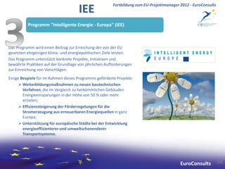 Fortbildung zum EU-Projektmanager 2012 - EuroConsults
                                     IEE
          Programm "Intelligente Energie - Europa" (IEE)



Das Programm wird einen Beitrag zur Erreichung der von der EU
gesetzten ehrgeizigen klima- und energiepolitischen Ziele leisten.
Das Programm unterstützt konkrete Projekte, Initiativen und
bewährte Praktiken auf der Grundlage von jährlichen Aufforderungen
zur Einreichung von Vorschlägen.
Einige Bespiele für im Rahmen dieses Programms geförderte Projekte:
       Weiterbildungsmaßnahmen zu neuen bautechnischen
        Verfahren, die im Vergleich zu herkömmlichen Gebäuden
        Energieeinsparungen in der Höhe von 50 % oder mehr
        erzielen;
       Effizienzsteigerung der Förderregelungen für die
        Stromerzeugung aus erneuerbaren Energiequellen in ganz
        Europa;
       Unterstützung für europäische Städte bei der Entwicklung
        energieeffizienterer und umweltschonenderer
        Transportsysteme.




                                                                                          EuroConsults          54
 