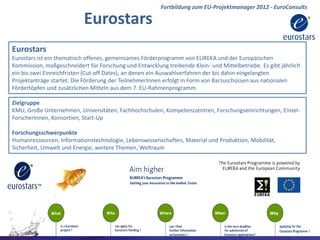Fortbildung zum EU-Projektmanager 2012 - EuroConsults

                           Eurostars
Eurostars
Eurostars ist ein thematisch offenes, gemeinsames Förderprogramm von EUREKA und der Europäischen
Kommission, maßgeschneidert für Forschung und Entwicklung treibende Klein- und Mittelbetriebe. Es gibt jährlich
ein bis zwei Einreichfristen (Cut-off Dates), an denen ein Auswahlverfahren der bis dahin eingelangten
Projektanträge startet. Die Förderung der TeilnehmerInnen erfolgt in Form von Barzuschüssen aus nationalen
Fördertöpfen und zusätzlichen Mitteln aus dem 7. EU-Rahmenprogramm.

Zielgruppe
KMU, Große Unternehmen, Universitäten, Fachhochschulen, Kompetenzzentren, Forschungseinrichtungen, Einzel-
ForscherInnen, Konsortien, Start-Up

Forschungsschwerpunkte
Humanressourcen, Informationstechnologie, Lebenswissenschaften, Material und Produktion, Mobilität,
Sicherheit, Umwelt und Energie, weitere Themen, Weltraum




                                                                                                EuroConsults
                                                                                              EuroConsults
 