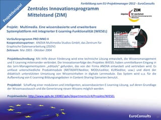 Fortbildung zum EU-Projektmanager 2012 - EuroConsults
               Zentrales Innovationsprogramm
               Mittelstand (ZIM)

Projekt: Multimedia. Eine wissensbasierte und erweiterbare
Systemplattform mit integrierter E-Learning-Funktionalität (WIESEL)

Vorläuferprogramm PRO INNO II
Kooperationspartner: ANOVA Multimedia Studios GmbH, das Zentrum für
Graphische Datenverarbeitung (ZGDV)
Zeitraum: Mai 2003 - Oktober 2004

Projektbeschreibung: Mit Hilfe dieser Förderung wird eine technische Lösung entwickelt, die Wissensmanagement
und E-Learning miteinander verbindet. Die Innovationserfolge des Projektes WIESEL haben unmittelbaren Eingang in
das Lern-Managementsystem „editools“ gefunden, das von der Firma ANOVA entwickelt und vertrieben wird. Es
umfasst unterschiedliche Produktmodule (METADATENeditor, MODULeditor, KURSeditor, usw.) und dient der
didaktisch unterstützten Umsetzung von Wissensinhalten in digitale Lernmodule. Das System wird u.a. für die
Aufbereitung von E-Learning-Bildungsangeboten in Content-Sharing-Szenarien benutzt.

Projektziel: Schaffung einer modularen und intelligenten, wissensbasierten E-Learning-Lösung, auf deren Grundlage
der Wissensaustausch und die Generierung neuen Wissens möglich werden.

Projektwebsite: http://www.zgdv.de:10080/zgdv/departments/zr4/Projekte/WIESEL




                                                                                            EuroConsults            57
 