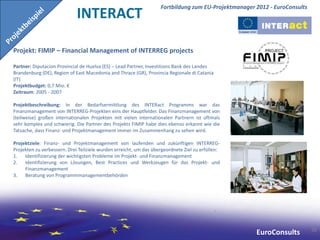 Fortbildung zum EU-Projektmanager 2012 - EuroConsults
                             INTERACT

Projekt: FIMIP – Financial Management of INTERREG projects

Partner: Diputacion Provincial de Huelva (ES) – Lead Partner, Investitions Bank des Landes
Brandenburg (DE), Region of East Macedonia and Thrace (GR), Provincia Regionale di Catania
(IT)
Projektbudget: 0,7 Mio. €
Zeitraum: 2005 - 2007

Projektbeschreibung: In der Bedarfsermittlung des INTERact Programms war das
Finanzmanagement von INTERREG-Projekten eins der Hauptfelder. Das Finanzmanagement von
(teilweise) großen internationalen Projekten mit vielen internationalen Partnern ist oftmals
sehr komplex und schwierig. Die Partner des Projekts FIMIP habe dies ebenso erkannt wie die
Tatsache, dass Finanz- und Projektmanagement immer im Zusammenhang zu sehen wird.

Projektziele: Finanz- und Projektmanagement von laufenden und zukünftigen INTERREG-
Projekten zu verbessern. Drei Teilziele wurden erreicht, um das übergeordnete Ziel zu erfüllen:
1. Identifizierung der wichtigsten Probleme im Projekt- und Finanzmanagement
2. Identifizierung von Lösungen, Best Practices und Werkzeugen für das Projekt- und
     Finanzmanagement
3. Beratung von Programmmanagementbehörden




                                                                                                                           58
                                                                                                     EuroConsults
 