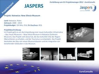 Fortbildung zum EU-Projektmanager 2012 - EuroConsults

                         JASPERS
Projekt: Katowice: New Silesia Museum

Land: Katowice, Polen
Zeitraum: 2008 – 2013
Projektbudget: 324 Mio. PLN, EU-Zuschuss: 85%

Projektbeschreibung:
Im Projekt geht es um die Entwicklung einer neuen kulturellen Infrastruktur
– Bau neues Museums – New Silesia Museum in Katowice (Schlesien
Museum). Das Projekt zielt darauf ab, die das kulturelle Erbe der Region
Oberschlesien zu erhalten, und der Tourismus zu entwickeln. Das Projekt
beinhaltet den Bau von neuen Museumsbauten und die Integration von
bestehenden Gebäuden in das Museum.




                                                                                            EuroConsults          59
 