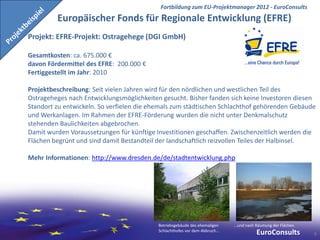 Fortbildung zum EU-Projektmanager 2012 - EuroConsults
         Europäischer Fonds für Regionale Entwicklung (EFRE)
Projekt: EFRE-Projekt: Ostragehege (DGI GmbH)

Gesamtkosten: ca. 675.000 €
davon Fördermittel des EFRE: 200.000 €
Fertiggestellt im Jahr: 2010

Projektbeschreibung: Seit vielen Jahren wird für den nördlichen und westlichen Teil des
Ostrageheges nach Entwicklungsmöglichkeiten gesucht. Bisher fanden sich keine Investoren diesen
Standort zu entwickeln. So verfielen die ehemals zum städtischen Schlachthof gehörenden Gebäude
und Werkanlagen. Im Rahmen der EFRE-Förderung wurden die nicht unter Denkmalschutz
stehenden Baulichkeiten abgebrochen.
Damit wurden Voraussetzungen für künftige Investitionen geschaffen. Zwischenzeitlich werden die
Flächen begrünt und sind damit Bestandteil der landschaftlich reizvollen Teiles der Halbinsel.

Mehr Informationen: http://www.dresden.de/de/stadtentwicklung.php




                                           Betriebsgebäude des ehemaligen     ...und nach Räumung der Flächen.
                                           Schlachthofes vor dem Abbruch...
                                                                                         EuroConsults            6
 