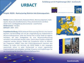 Fortbildung zum EU-Projektmanager 2012 - EuroConsults

                         URBACT
Projekt: REDiS - Restructuring Districts into Sciencequarters


Partner: Aarhus (Dänemark), Bialystok (Polen), Manresa (Spanien), Halle
(Saale), Newcastle (Großbritainien), Piräus (Griechenland und Wien
(Österreich) und Magdeburg (Deutschland) – Lead Partner
Fördersumme: 710.00 €
Zeitraum: 2008 - 2011

Projektbeschreibung: REDIS bedeutet Restructuring Districts into Science
Quarters und beschäftigt sich mit der Umgestaltung von Stadtvierteln in
Wissenschaftsquartiere. Jeder der Partner hat in seiner Stadt ein eigenes
Vorhaben, bei dem Stadtgebiete für eine Wissenschaftsnutzung
verändert und entwickelt werden sollen. Damit diese Projekte erfolgreich
umgesetzt werden können, fördert die Europäische Union im Rahmen
des Programms URBACT dazu den Erfahrungsaustausch zwischen den
Städten. So trafen sich Vertreter der REDIS Städte in den vergangen
zweieinhalb Jahren in jeder Partnerstadt zu einem sogenannten
Implementation Lab und gaben wichtige Hinweise und Empfehlungen für
die Entwicklung des jeweiligen Wissenschaftsquartiers.




                                                                                                                 61
                                                                                           EuroConsults
 